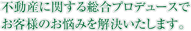 不動産に関する総合プロデュースでお客様のお悩みを解決いたします。